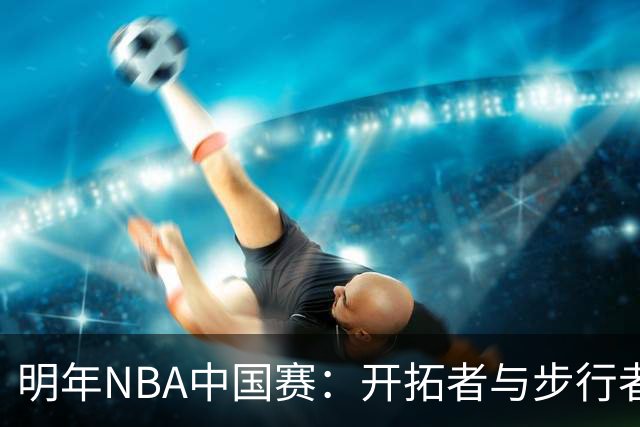 明年NBA中国赛：开拓者与步行者的精彩对决将再度震撼球迷